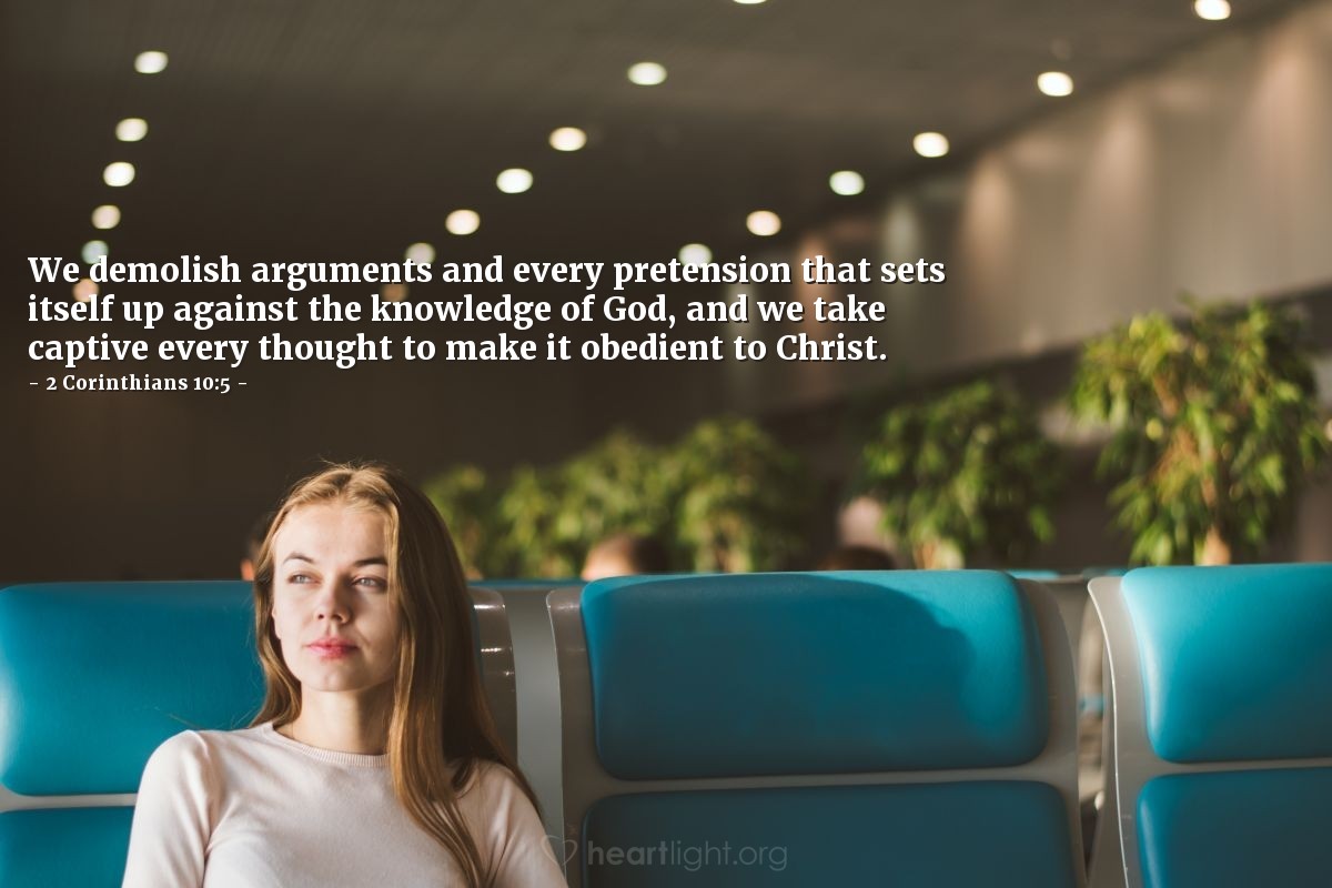 2 Corinthians 10:5 | We demolish arguments and every pretension that sets itself up against the knowledge of God, and we take captive every thought to make it obedient to Christ.