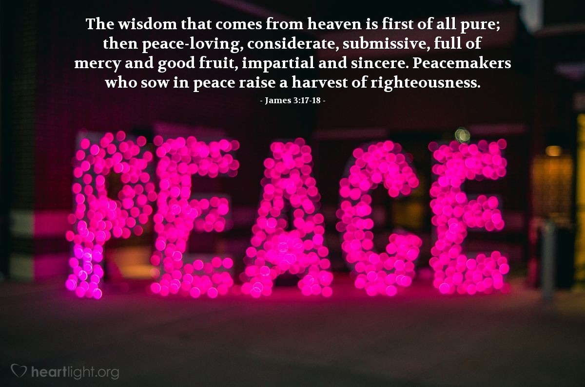 James 3:17-18 | The wisdom that comes from heaven is first of all pure; then peace-loving, considerate, submissive, full of mercy and good fruit, impartial and sincere. Peacemakers who sow in peace raise a harvest of righteousness.