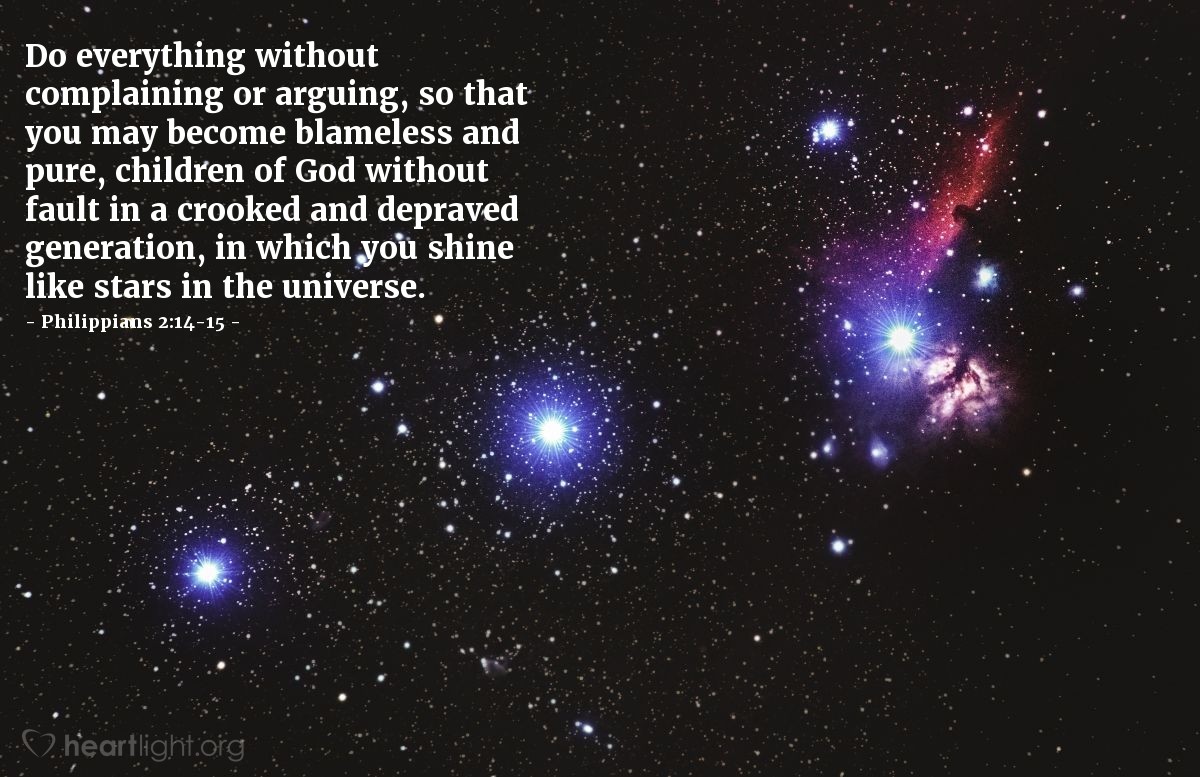 Philippians 2:14-15 | Do everything without complaining or arguing, so that you may become blameless and pure, children of God without fault in a crooked and depraved generation, in which you shine like stars in the universe.