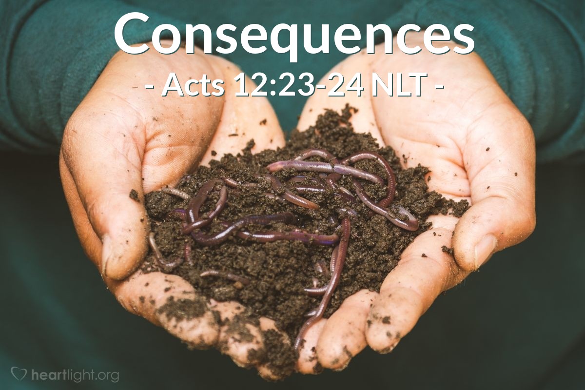 Illustration of Acts 12:23-24 NLT — Instantly, an angel of the Lord struck Herod with a sickness, because he accepted the people's worship instead of giving the glory to God. So he was consumed with worms and died.

Meanwhile, the word of God continued to spread, and there were many new believers.