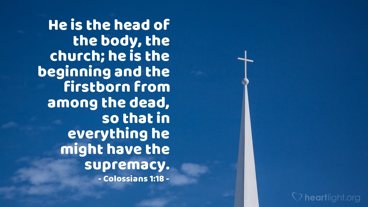 Colossians 1:18 | He is the head of the body, the church; he is the beginning and the firstborn from among the dead, so that in everything he might have the supremacy.