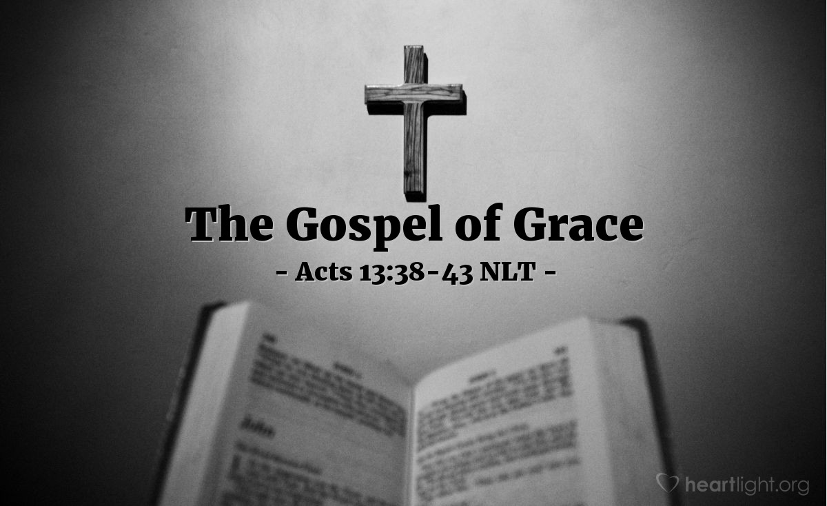 Illustration of Acts 13:38-43 NLT — [Continuing in the synagogue, Paul said,] "Brothers, listen! We are here to proclaim that through this man Jesus there is forgiveness for your sins. Everyone who believes in him is made right in God's sight — something the law of Moses could never do. Be careful! Don't let the prophets' words apply to you. For they said,

'Look, you mockers,be amazed and die!For I am doing something in your own day,something you wouldn't believeeven if someone told you about it.'"

As Paul and Barnabas left the synagogue that day, the people begged them to speak about these things again the next week. Many Jews and devout converts to Judaism followed Paul and Barnabas, and the two men urged them to continue to rely on the grace of God.