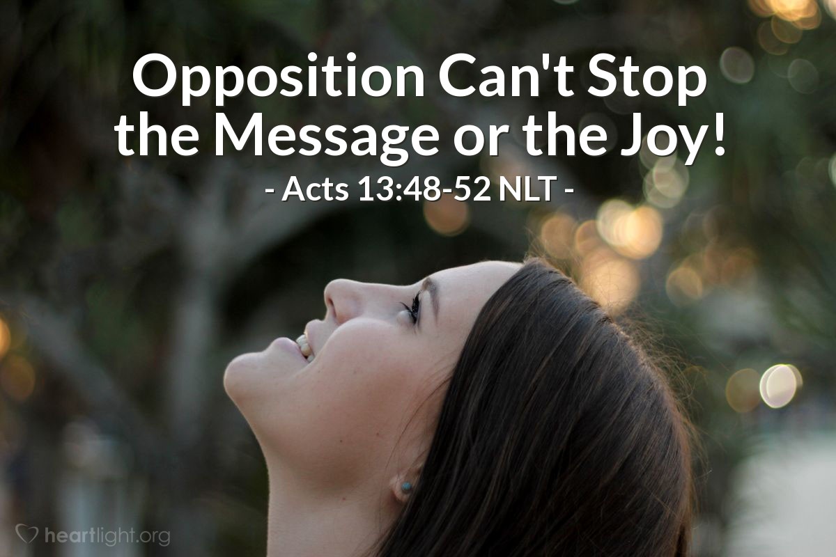 Illustration of Acts 13:48-52 NLT — When the Gentiles heard [that the Good News of Jesus would come to them], they were very glad and thanked the Lord for his message; and all who were chosen for eternal life became believers. So the Lord's message spread throughout that region.
Then the Jews stirred up the influential religious women and the leaders of the city, and they incited a mob against Paul and Barnabas and ran them out of town. So they shook the dust from their feet as a sign of rejection and went to the town of Iconium. And the believers were filled with joy and with the Holy Spirit.