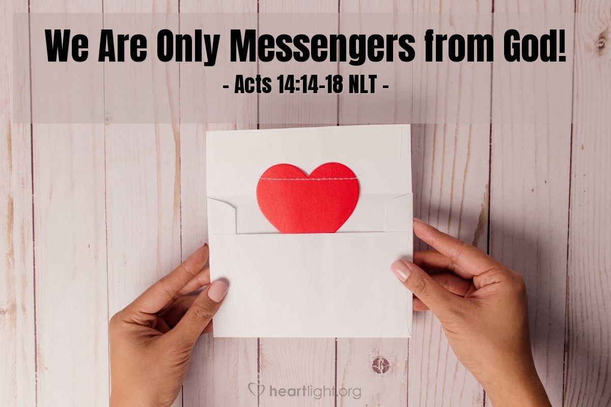 Illustration of Acts 14:14-18 NLT — But when the apostles Barnabas and Paul heard [that the priests of Zeus were about to offer sacrifices to them], they tore their clothing in dismay and ran out among the people, shouting, "Friends, why are you doing this? We are merely human beings — just like you! We have come to bring you the Good News that you should turn from these worthless things and turn to the living God, who made heaven and earth, the sea, and everything in them. In the past he permitted all the nations to go their own ways, but he never left them without evidence of himself and his goodness. For instance, he sends you rain and good crops and gives you food and joyful hearts." But even with these words, Paul and Barnabas could scarcely restrain the people from sacrificing to them.