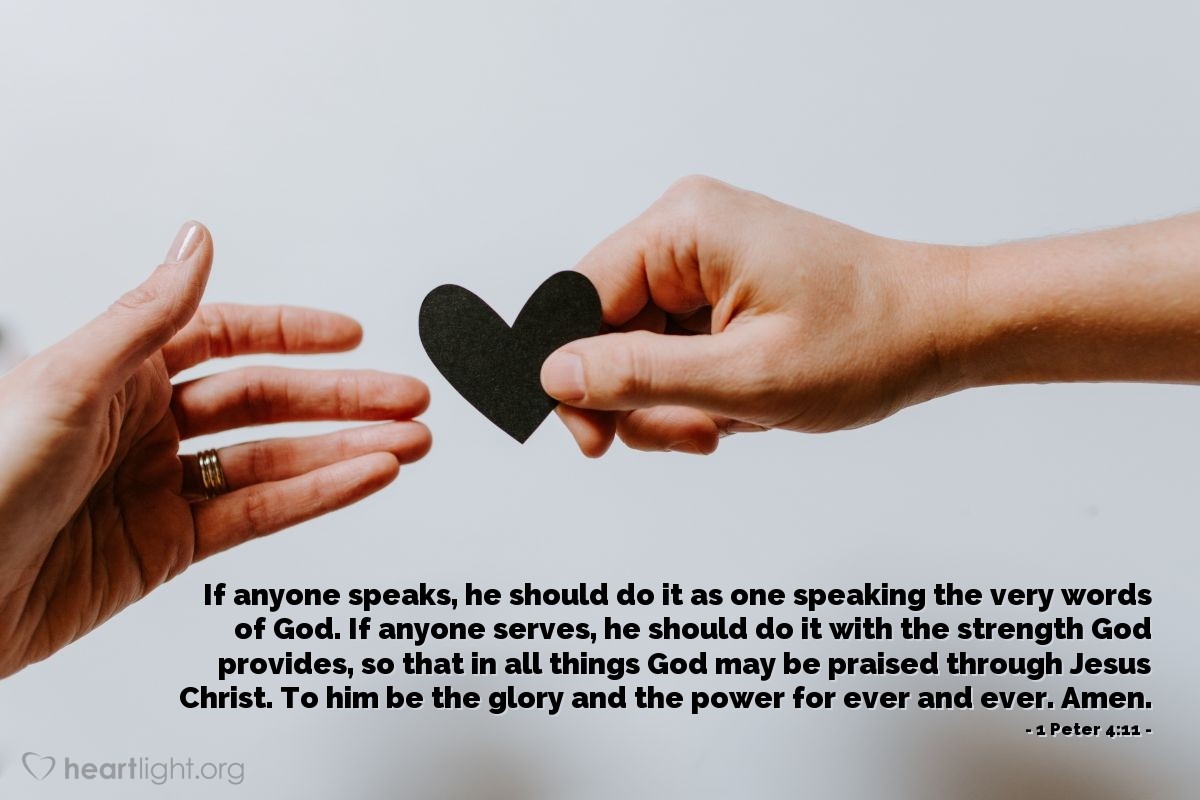 1 Peter 4:11 | If anyone speaks, he should do it as one speaking the very words of God. If anyone serves, he should do it with the strength God provides, so that in all things God may be praised through Jesus Christ. To him be the glory and the power for ever and ever. Amen.