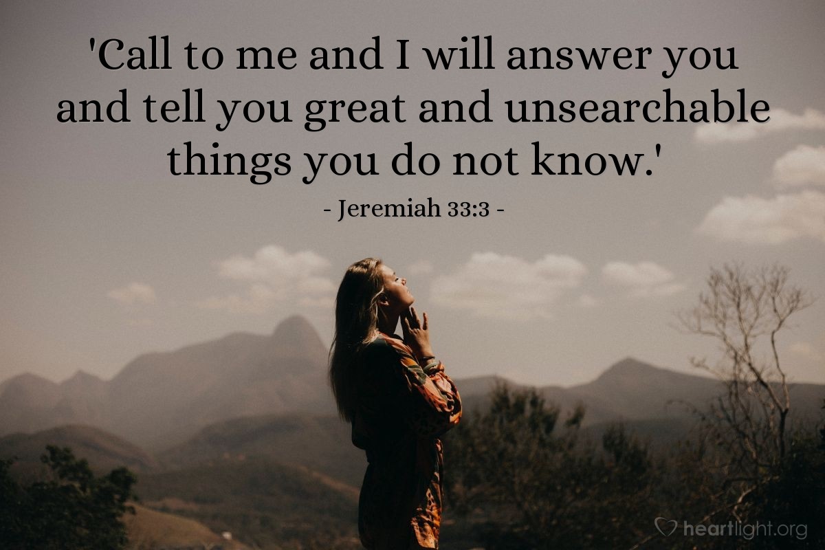 Jeremiah 33:3 | 'Call to me and I will answer you and tell you great and unsearchable things you do not know.'