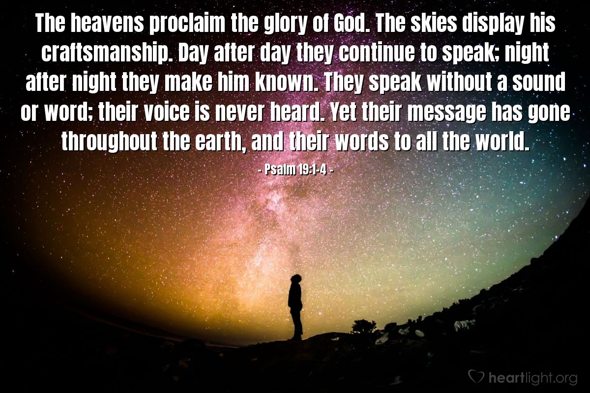 Illustration of Psalm 19:1-4 — The heavens proclaim the glory of God. The skies display his craftsmanship. Day after day they continue to speak; night after night they make him known. They speak without a sound or word; their voice is never heard. Yet their message has gone throughout the earth, and their words to all the world.