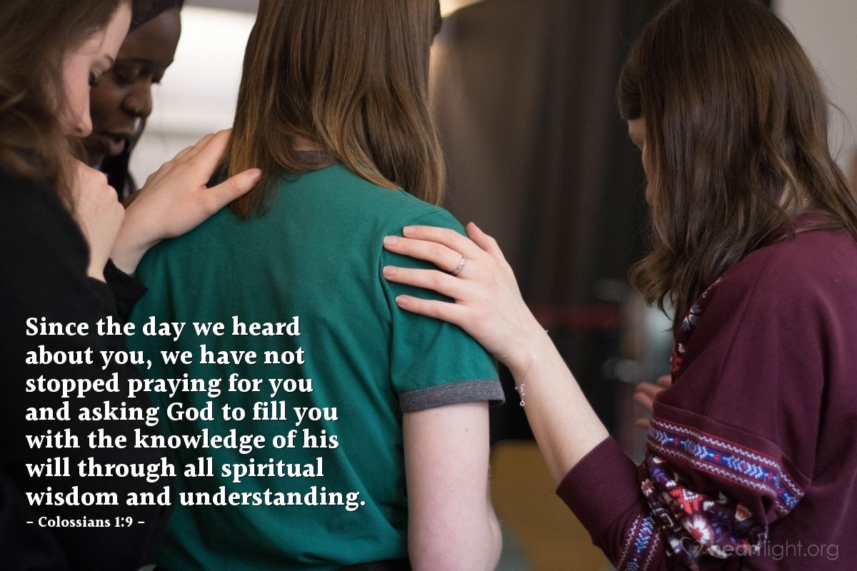 Colossians 1:9 | Since the day we heard about you, we have not stopped praying for you and asking God to fill you with the knowledge of his will through all spiritual wisdom and understanding.