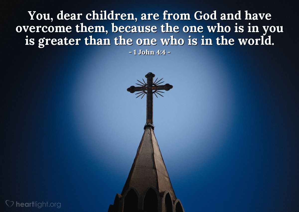 1 John 4:4 | You, dear children, are from God and have overcome them [those who deny that Jesus is from God and who have the spirit of the world], because the one who is in you is greater than the one who is in the world.