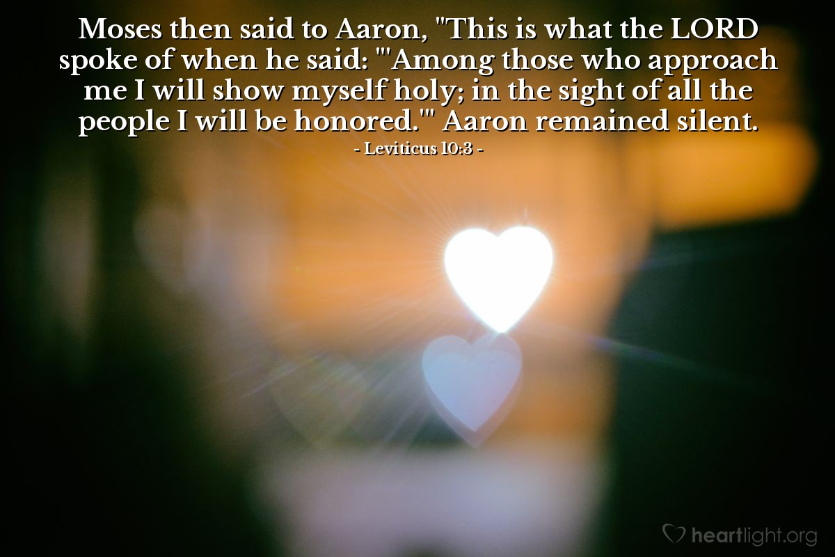 Leviticus 10:3 | Moses then said to Aaron, "This is what the LORD spoke of when he said: "'Among those who approach me I will show myself holy; in the sight of all the people I will be honored.'" Aaron remained silent.