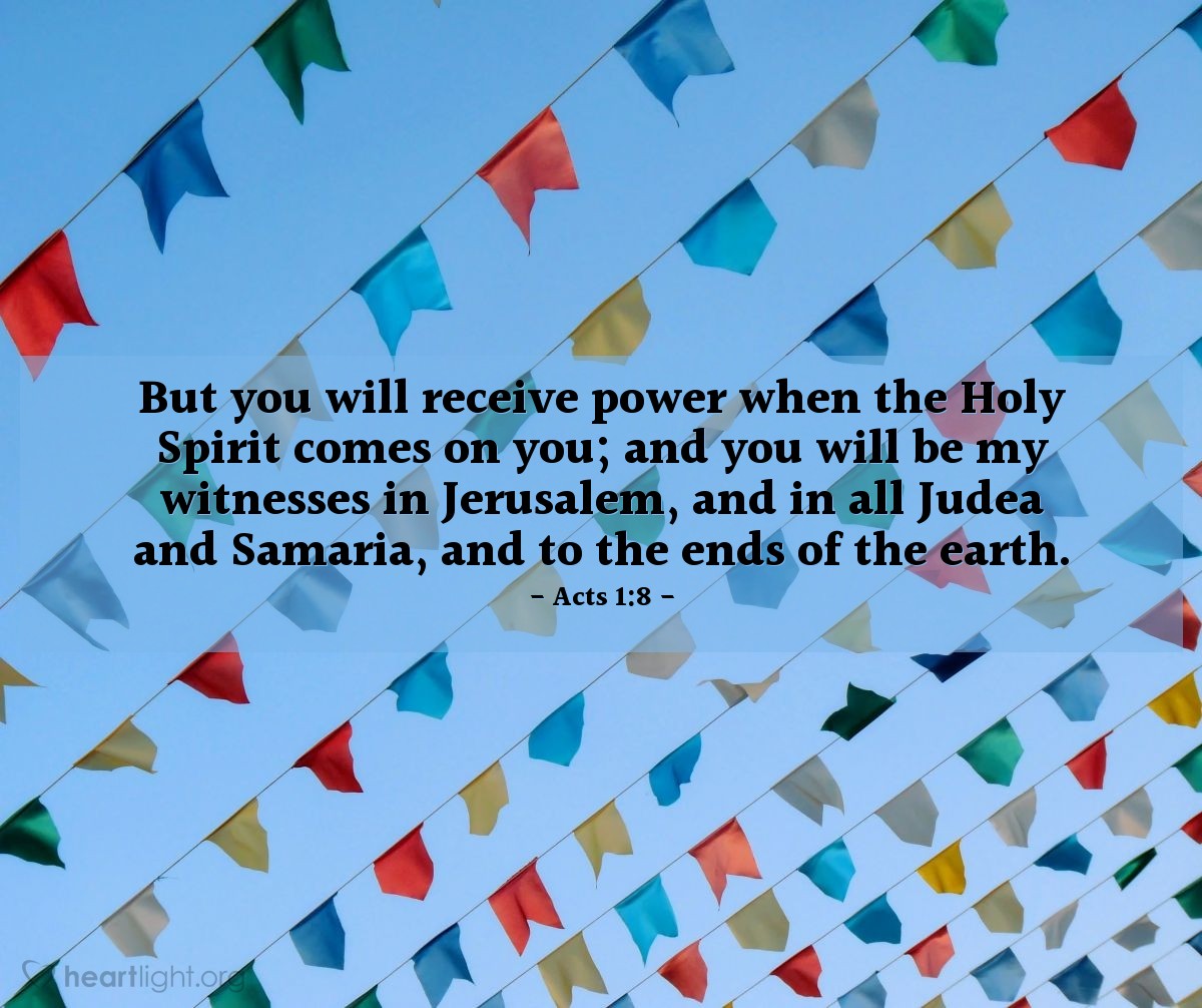 Acts 1:8 | But you will receive power when the Holy Spirit comes on you; and you will be my witnesses in Jerusalem, and in all Judea and Samaria, and to the ends of the earth.