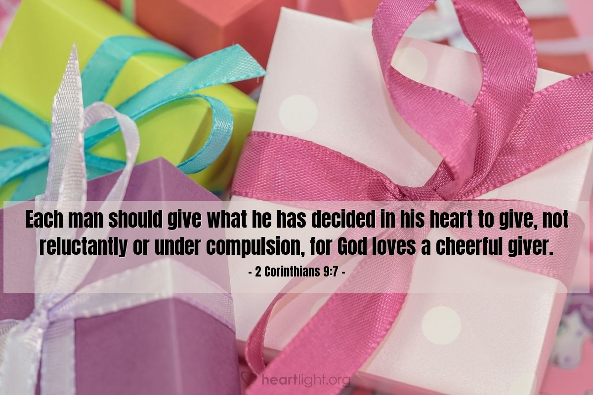 2 Corinthians 9:7 | Each man should give what he has decided in his heart to give, not reluctantly or under compulsion, for God loves a cheerful giver.