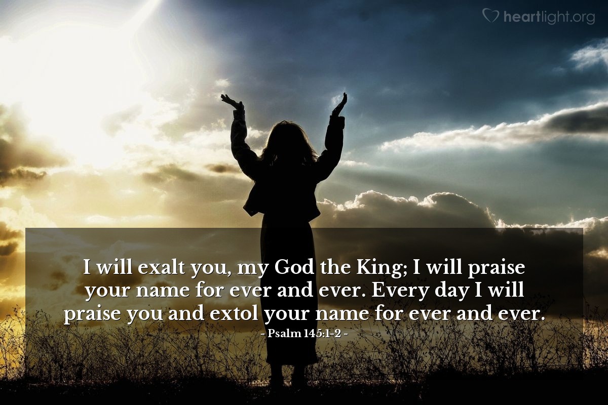 Psalm 145:1-2 | I will exalt you, my God the King; I will praise your name for ever and ever. Every day I will praise you and extol your name for ever and ever.