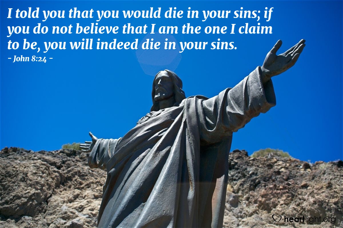 John 8:24 | [Jesus warned the crowds,] "I told you that you would die in your sins; if you do not believe that I am the one I claim to be, you will indeed die in your sins."