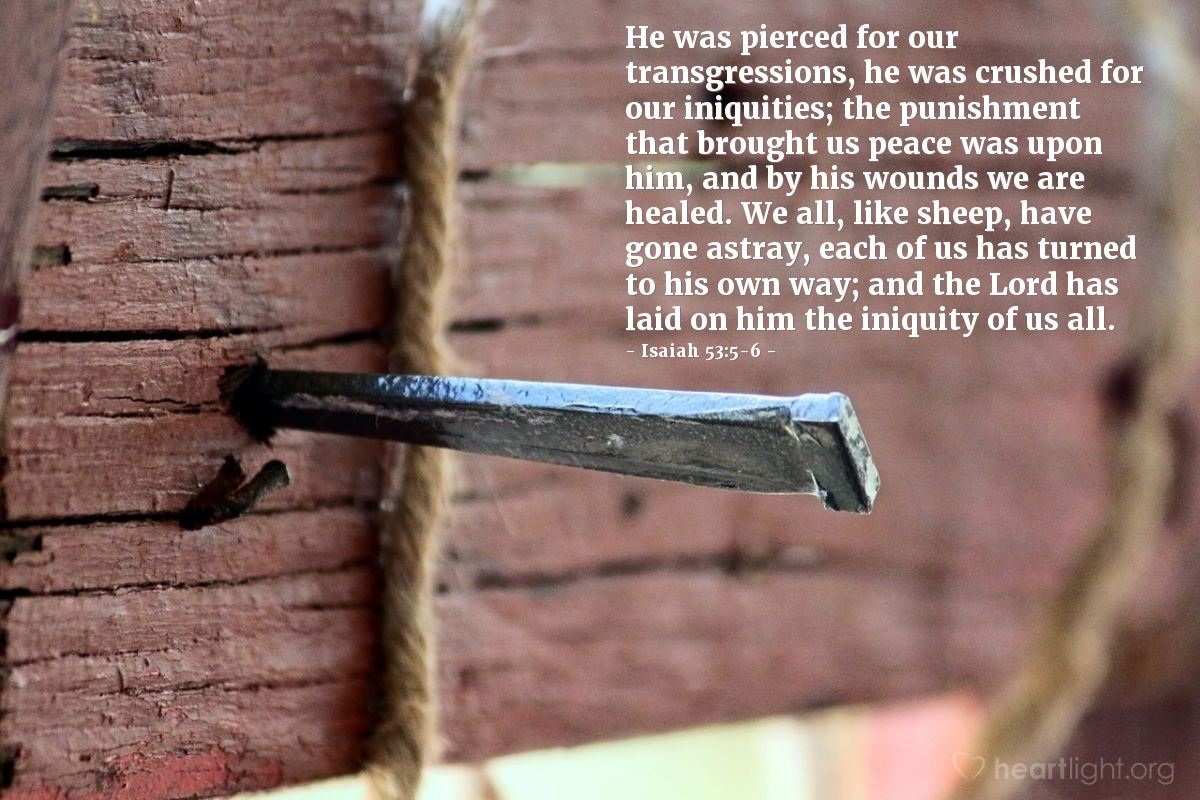 Isaiah 53:5-6 | He was pierced for our transgressions, he was crushed for our iniquities; the punishment that brought us peace was upon him, and by his wounds we are healed. We all, like sheep, have gone astray, each of us has turned to his own way; and the Lord has laid on him the iniquity of us all.