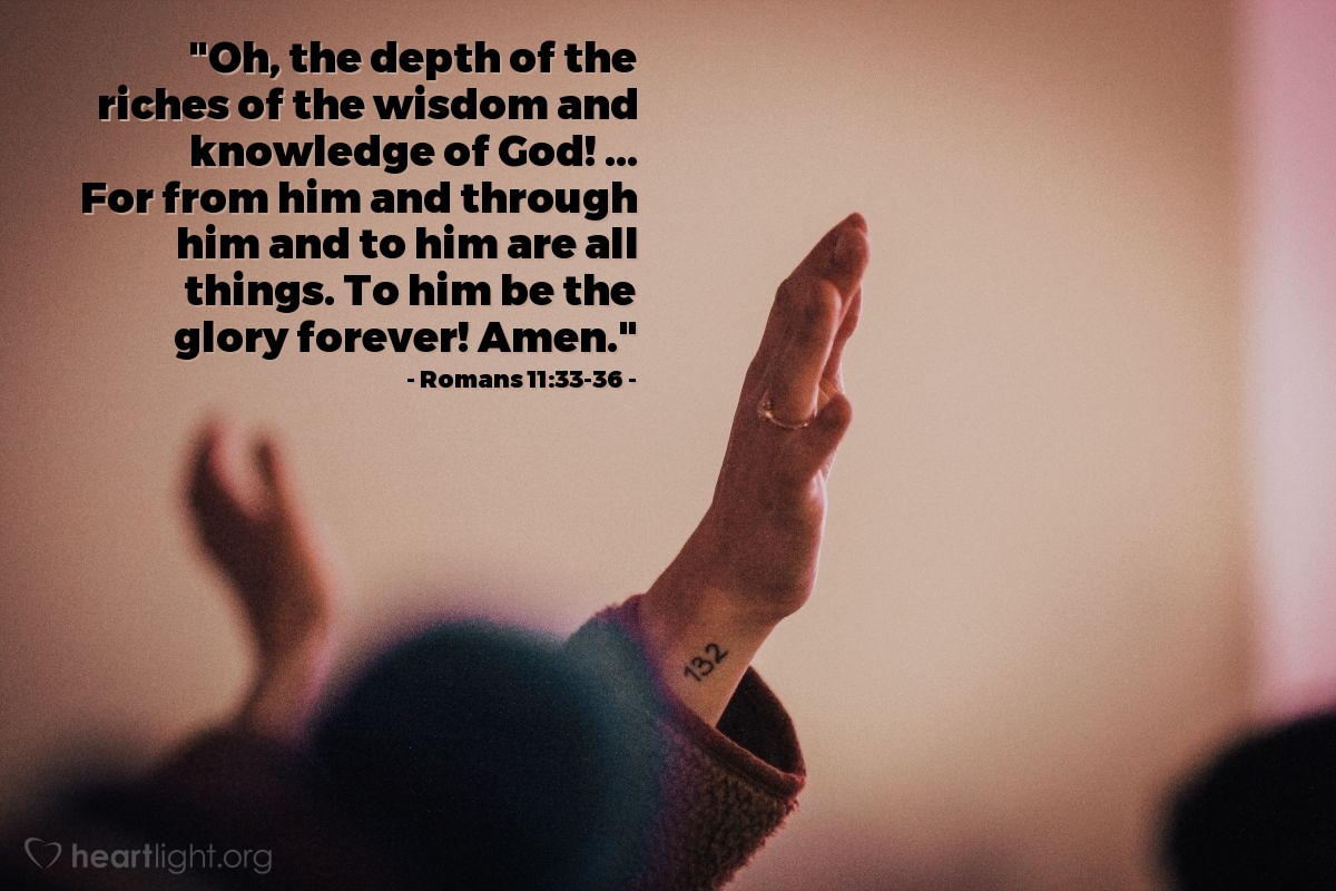 Romans 11:33-36 | "Oh, the depth of the riches of the wisdom and knowledge of God! ... For from him and through him and to him are all things. 
To him be the glory forever! Amen."