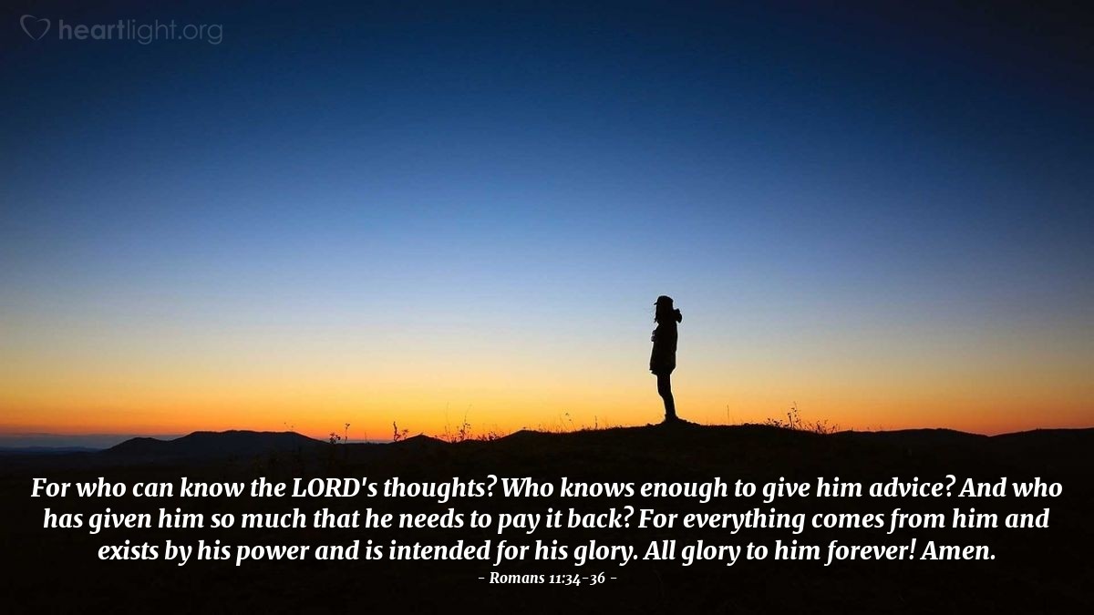 Illustration of Romans 11:34-36 — For who can know the Lord's thoughts? Who knows enough to give him advice? And who has given him so much that he needs to pay it back? For everything comes from him and exists by his power and is intended for his glory. All glory to him forever! Amen.