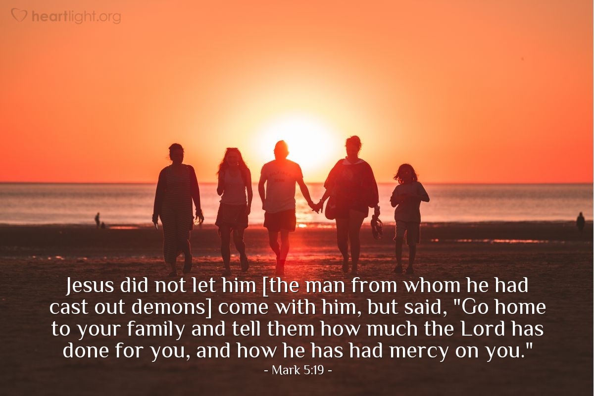 Mark 5:19 | Jesus did not let him [the man from whom he had cast out demons] come with him, but said, "Go home to your family and tell them how much the Lord has done for you, and how he has had mercy on you."