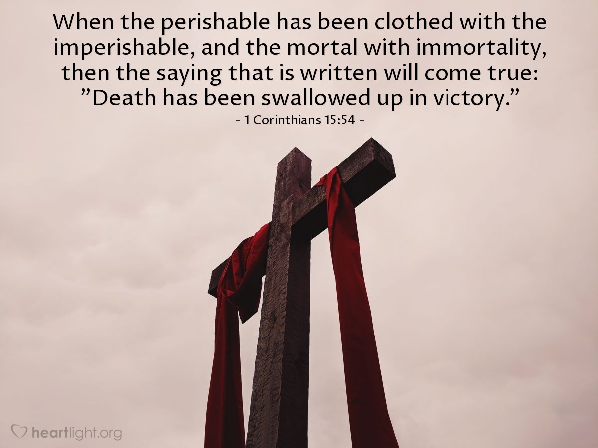 1 Corinthians 15:54 | When the perishable has been clothed with the imperishable, and the mortal with immortality, then the saying that is written will come true: "Death has been swallowed up in victory."