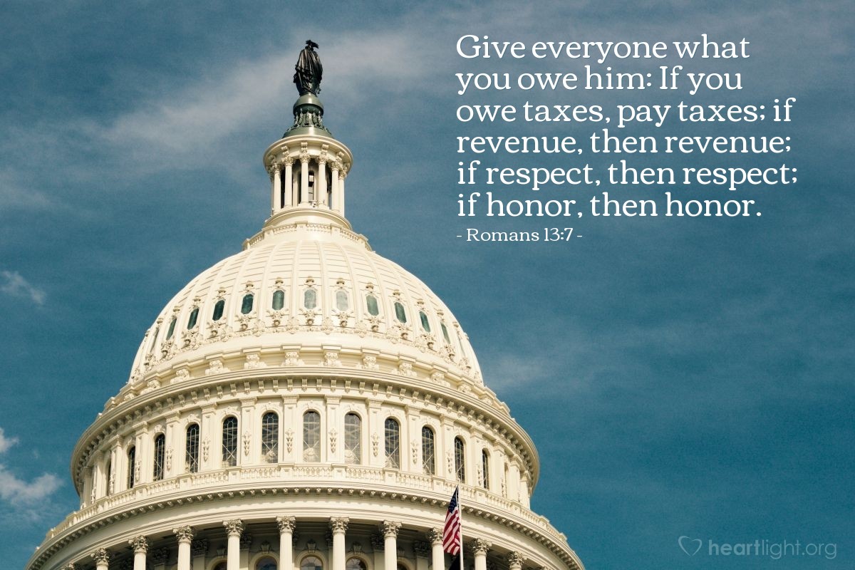 Romans 13:7 | Give everyone what you owe him: If you owe taxes, pay taxes; if revenue, then revenue; if respect, then respect; if honor, then honor.