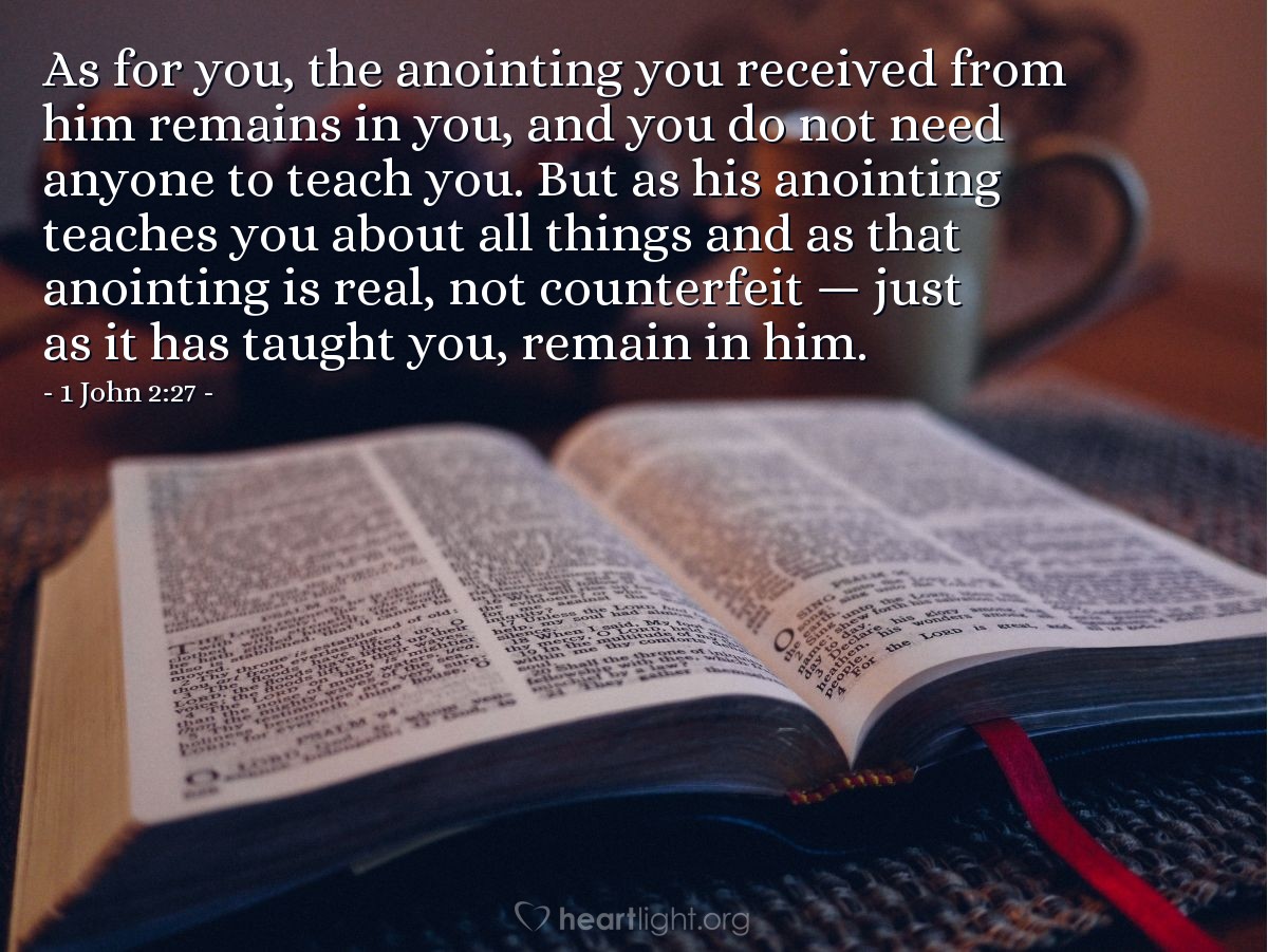 1 John 2:27 | As for you, the anointing you received from him remains in you, and you do not need anyone to teach you. But as his anointing teaches you about all things and as that anointing is real, not counterfeit - just as it has taught you, remain in him.