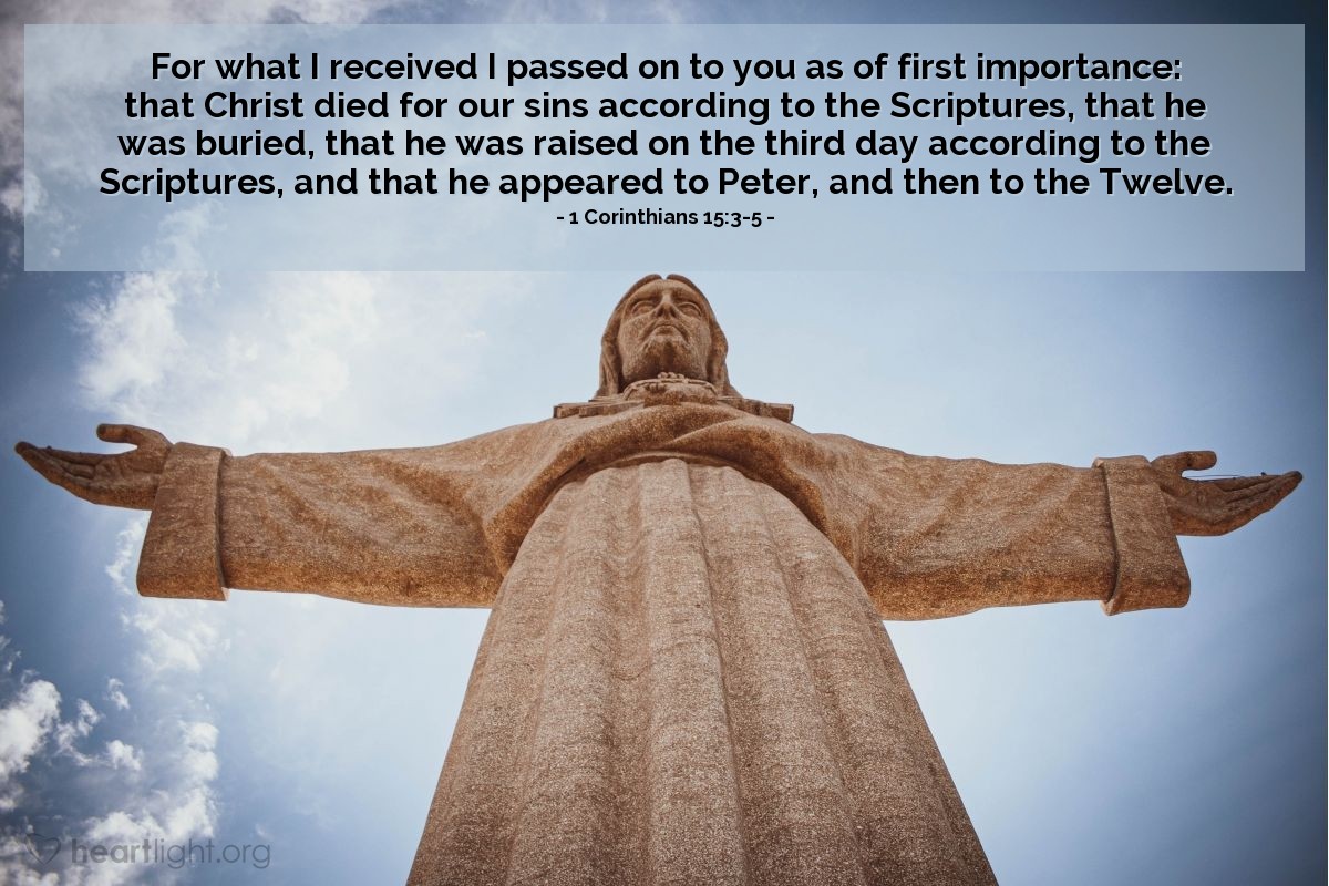 1 Corinthians 15:3-5 | For what I received I passed on to you as of first importance: that Christ died for our sins according to the Scriptures, that he was buried, that he was raised on the third day according to the Scriptures, and that he appeared to Peter, and then to the Twelve.