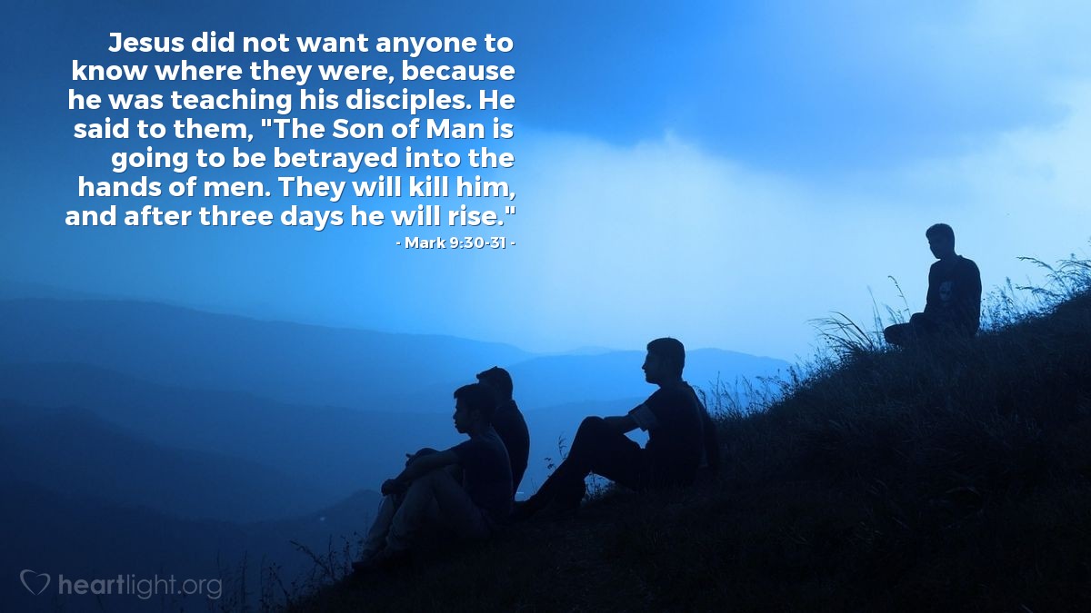 Mark 9:30-31 | Jesus did not want anyone to know where they were, because he was teaching his disciples. He said to them, "The Son of Man is going to be betrayed into the hands of men. They will kill him, and after three days he will rise."