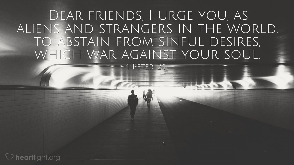 1 Peter 2:11 | Dear friends, I urge you, as aliens and strangers in the world, to abstain from sinful desires, which war against your soul.