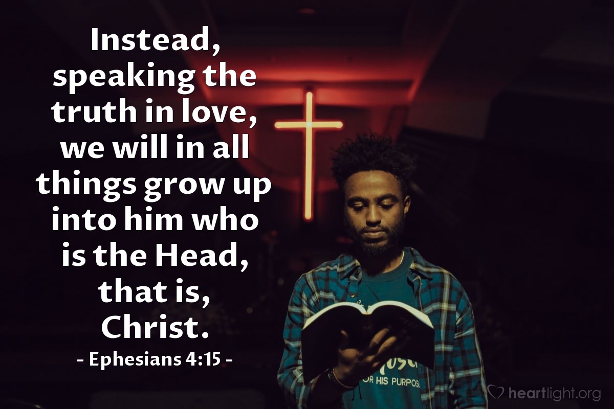 Ephesians 4:15 | Instead, speaking the truth in love, we will in all things grow up into him who is the Head, that is, Christ.