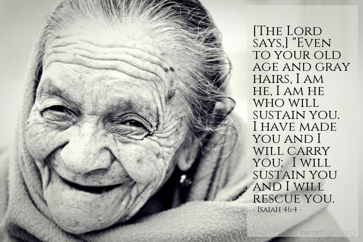 Isaiah 46:4 | [The Lord says,] "Even to your old age and gray hairs, I am he, I am he who will sustain you. I have made you and I will carry you; I will sustain you and I will rescue you.