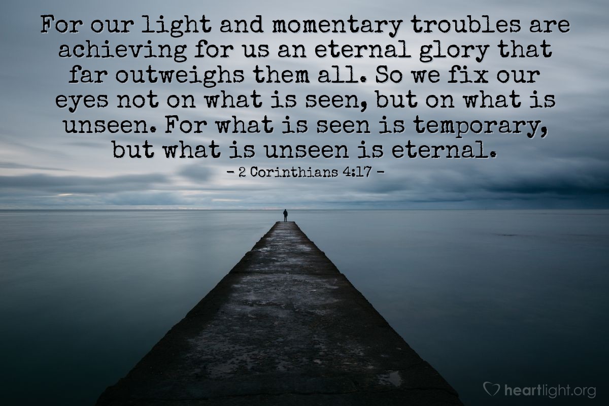 Illustration of 2 Corinthians 4:17-18 — For our light and momentary troubles are achieving for us an eternal glory that far outweighs them all. So we fix our eyes not on what is seen, but on what is unseen. For what is seen is temporary, but what is unseen is eternal.