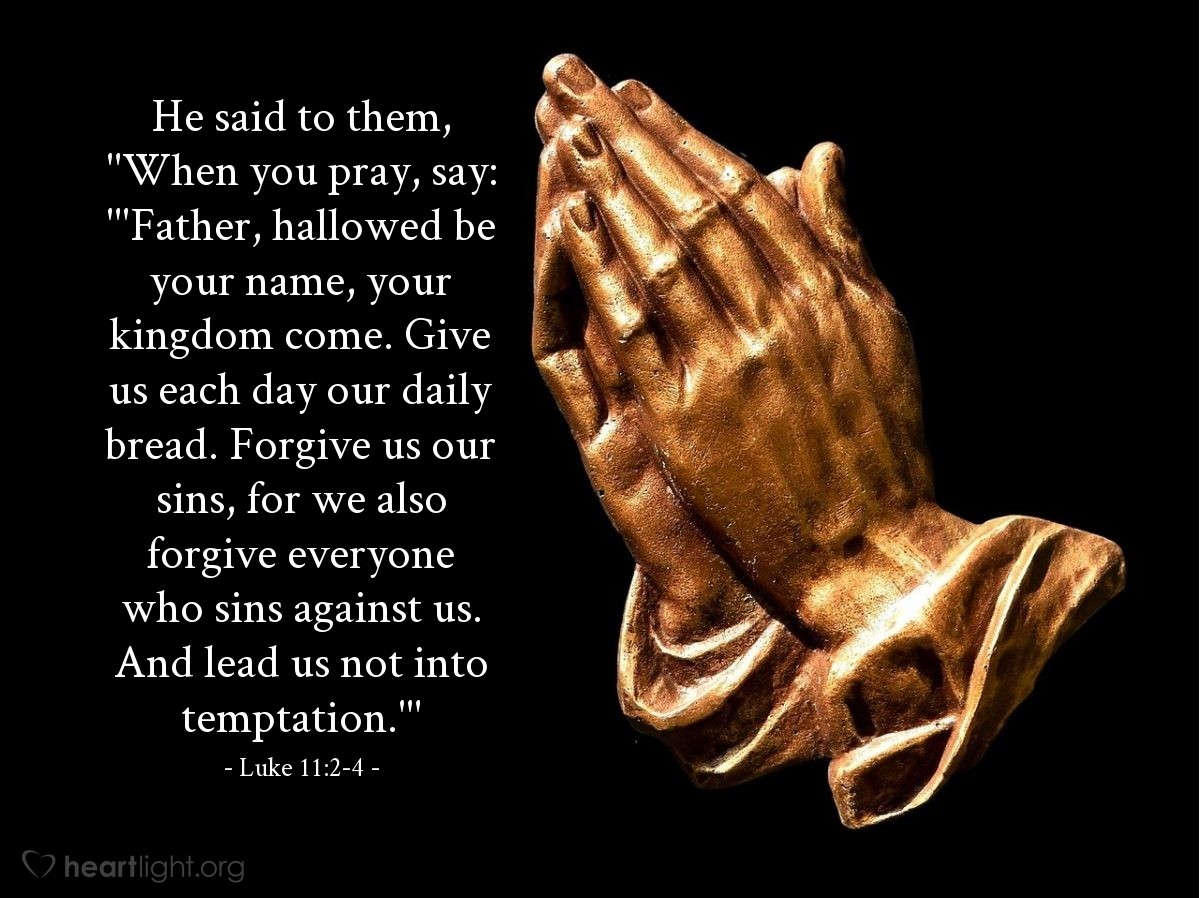 Illustration of Luke 11:2-4 — He said to them, "When you pray, say: "'Father, hallowed be your name, your kingdom come. Give us each day our daily bread. Forgive us our sins, for we also forgive everyone who sins against us. And lead us not into temptation.'"