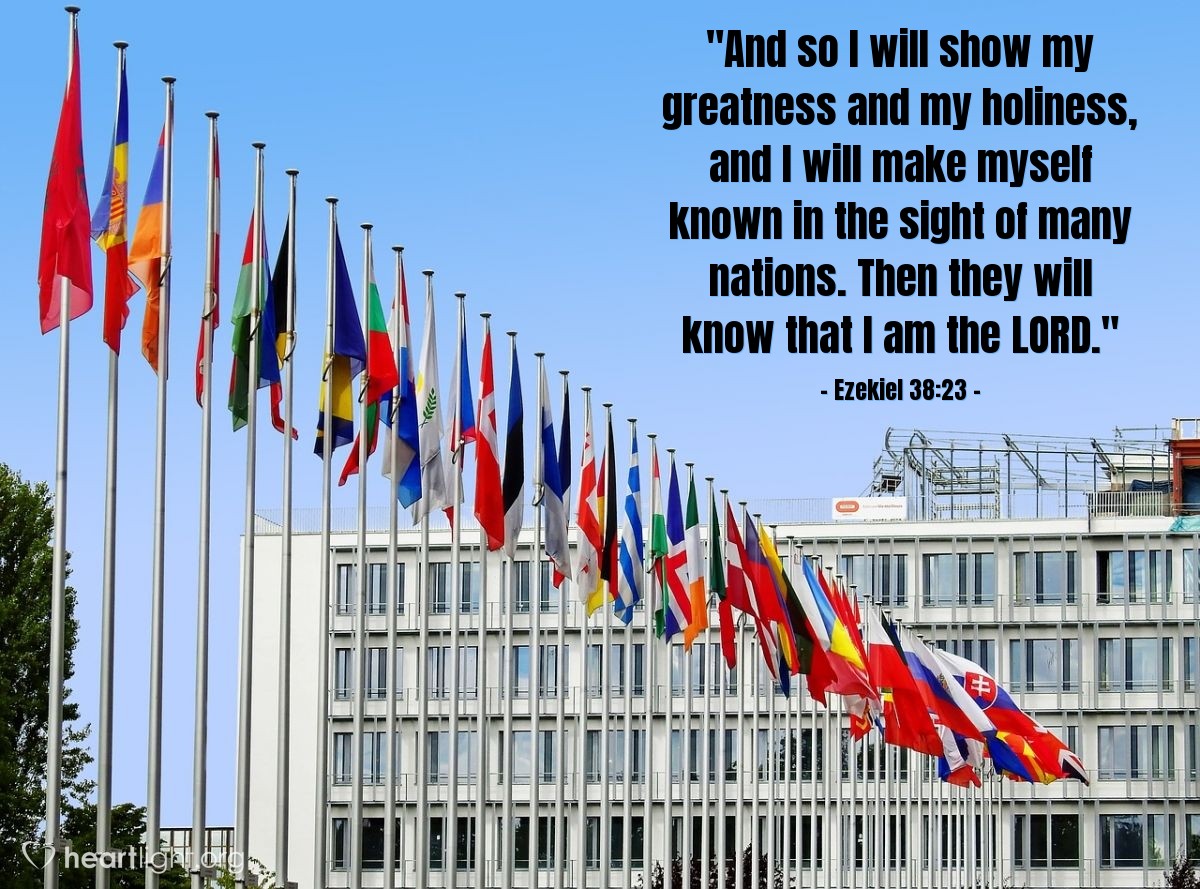 Ezekiel 38:23 | "And so I will show my greatness and my holiness, and I will make myself known in the sight of many nations. Then they will know that I am the LORD."