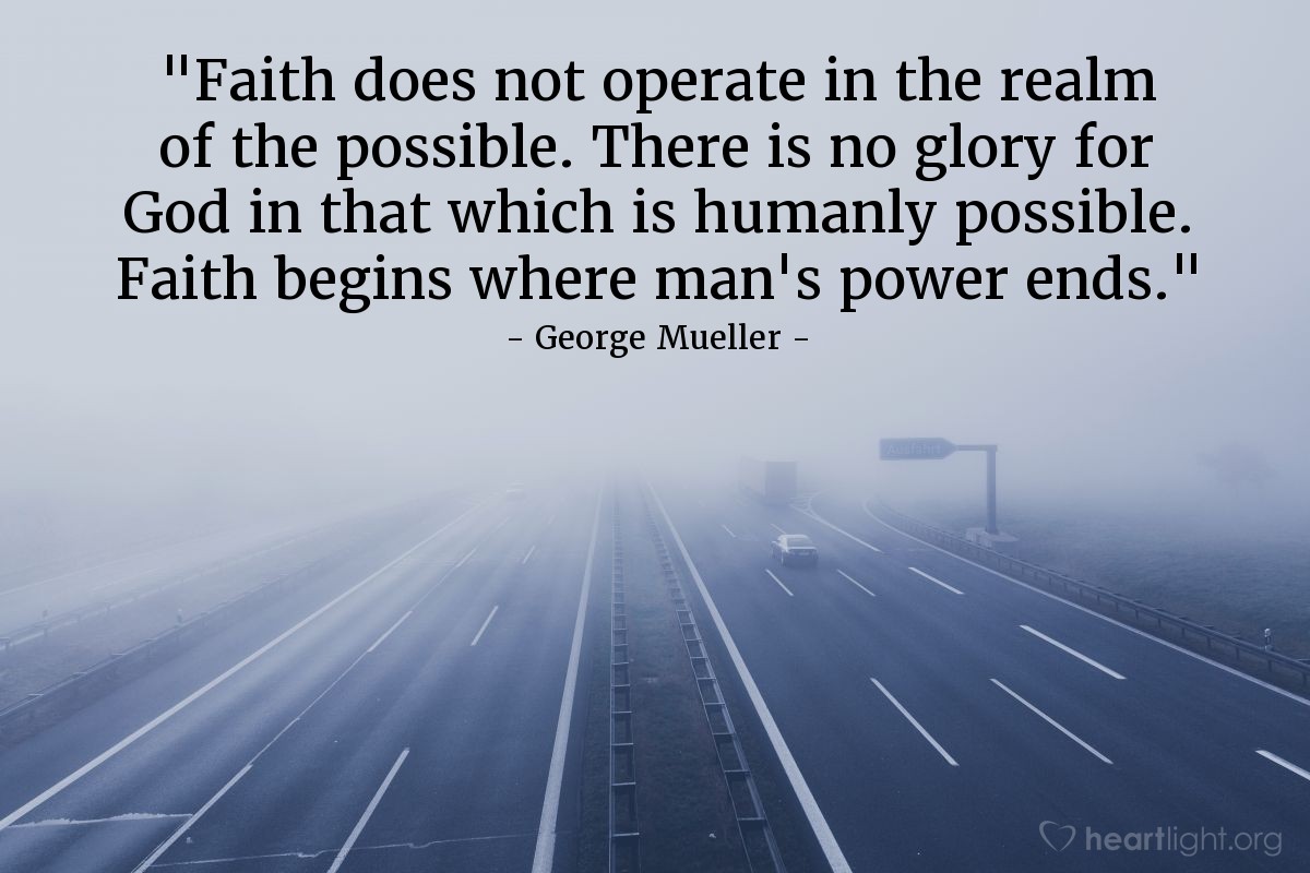 Illustration of George Mueller — "Faith does not operate in the realm of the possible. There is no glory for God in that which is humanly possible. Faith begins where man's power ends."