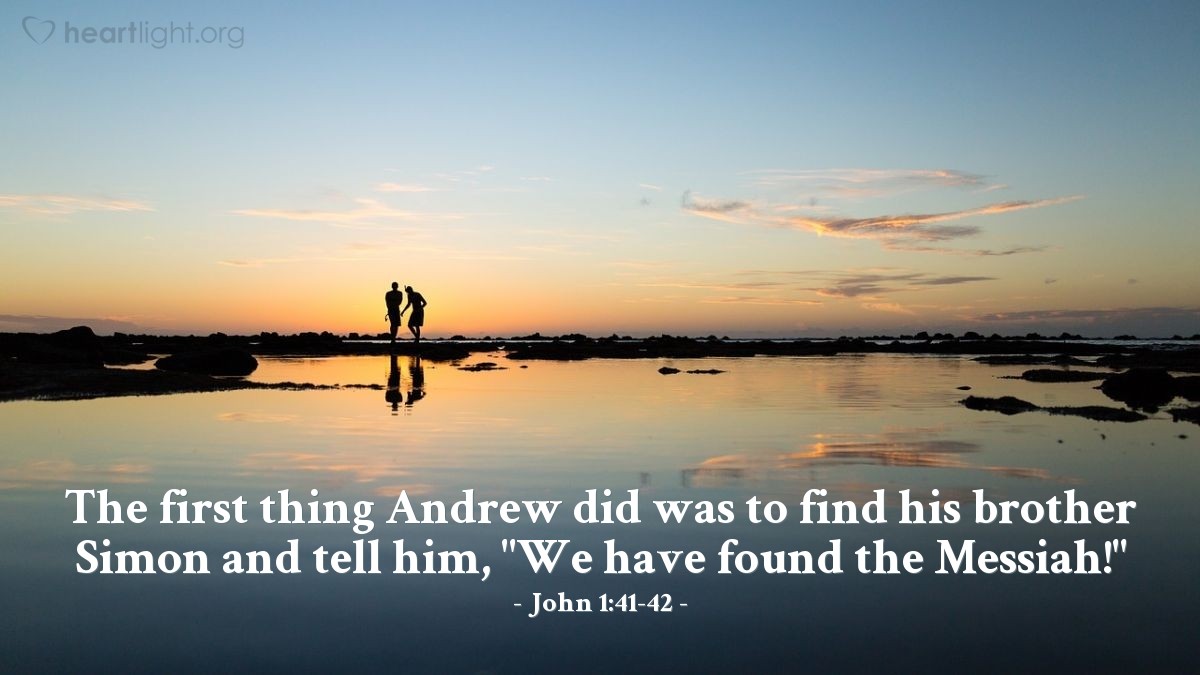 John 1:40-42 | Andrew, Simon Peter’s brother, was one of the two who heard what John had said and who had followed Jesus. The first thing Andrew did was to find his brother Simon and tell him, "We have found the Messiah" (that is, the Christ). And he brought him to Jesus.