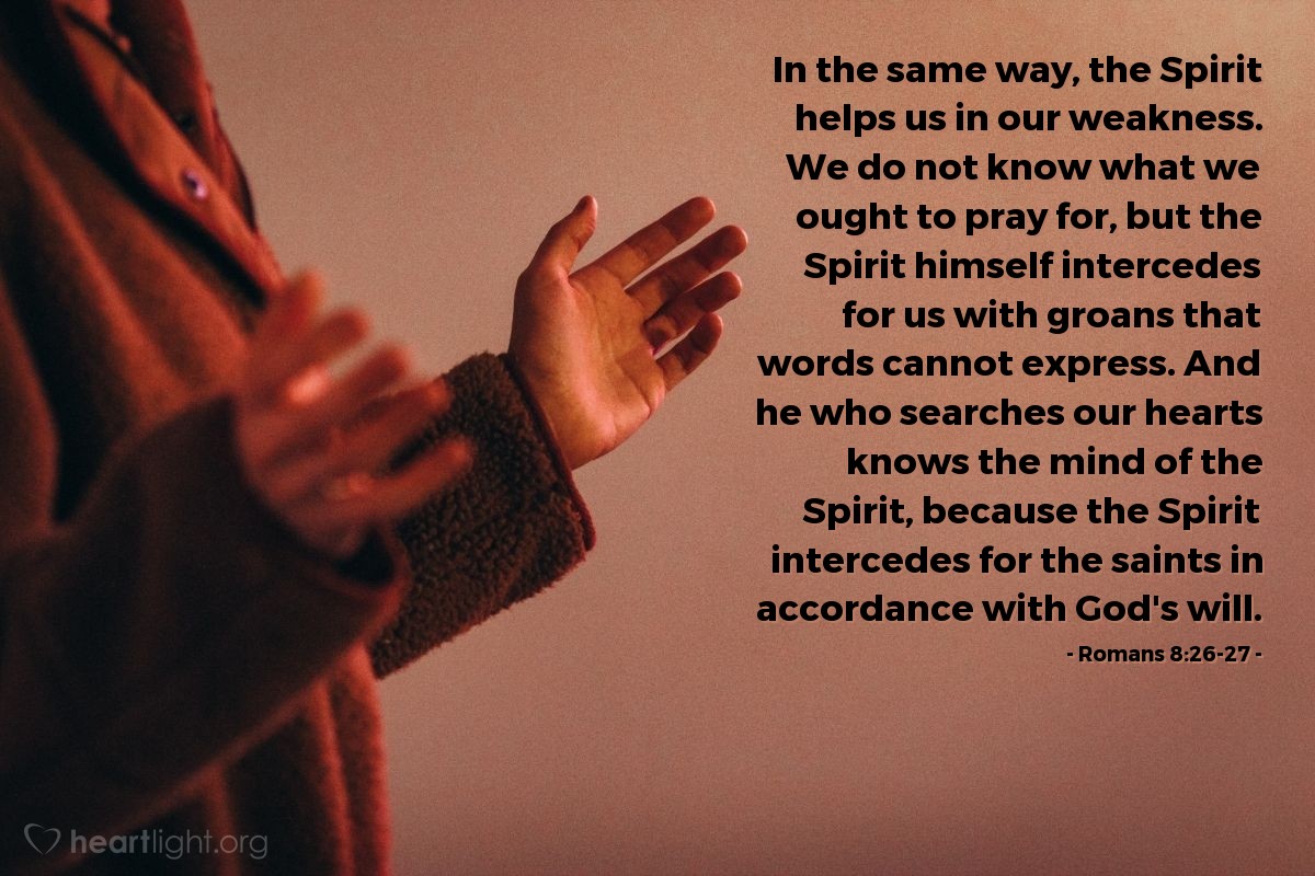 Romans 8:26-27 | In the same way, the Spirit helps us in our weakness. We do not know what we ought to pray for, but the Spirit himself intercedes for us with groans that words cannot express. And he who searches our hearts knows the mind of the Spirit, because the Spirit intercedes for the saints in accordance with God's will.