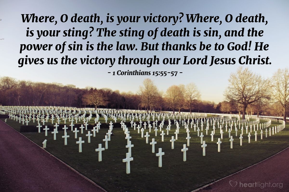 1a. de Corintios 15:55-57 | ¿Dónde está muerte tu victoria? ¿Dónde esta muerte tu aguijón?  El aguijón de la muerte es el pecado, y el poder del pecado es la ley; pero a Dios gracias, que nos da la victoria por medio de nuestro Señor Jesucristo.