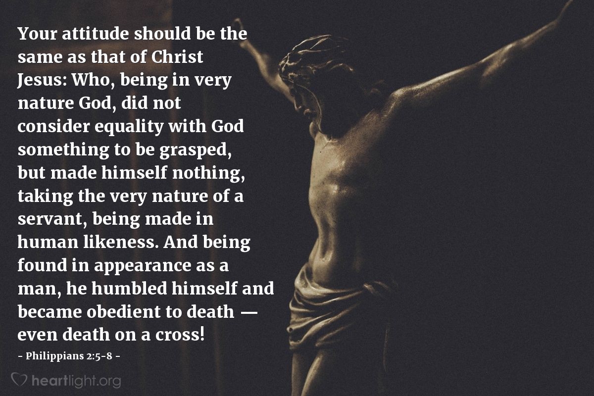 Illustration of Philippians 2:5-8 — Your attitude should be the same as that of Christ Jesus: Who, being in very nature God, did not consider equality with God something to be grasped, but made himself nothing, taking the very nature of a servant, being made in human likeness. And being found in appearance as a man, he humbled himself and became obedient to death — even death on a cross!