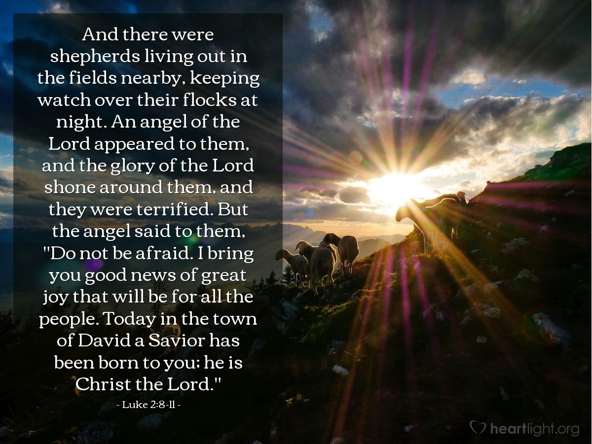 Luke 2:8-11 | And there were shepherds living out in the fields nearby, keeping watch over their flocks at night. An angel of the Lord appeared to them, and the glory of the Lord shone around them, and they were terrified. But the angel said to them, "Do not be afraid. I bring you good news of great joy that will be for all the people. Today in the town of David a Savior has been born to you; he is Christ the Lord."