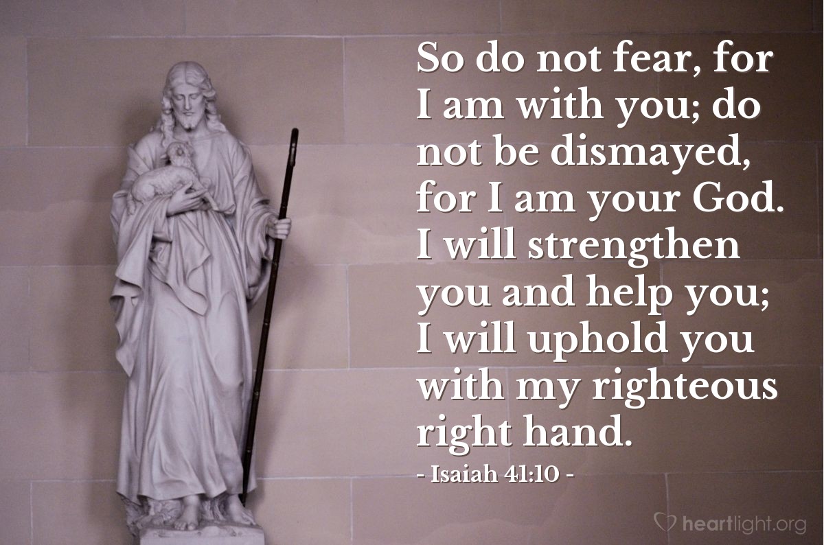 Isaiah 41:10 | So do not fear, for I am with you; do not be dismayed, for I am your God. I will strengthen you and help you; I will uphold you with my righteous right hand.