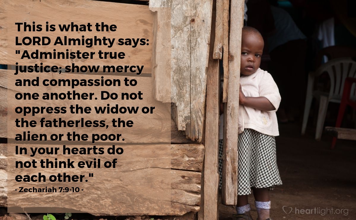 Zechariah 7:9-10 | This is what the LORD Almighty says: "Administer true justice; show mercy and compassion to one another. Do not oppress the widow or the fatherless, the alien or the poor. In your hearts do not think evil of each other."