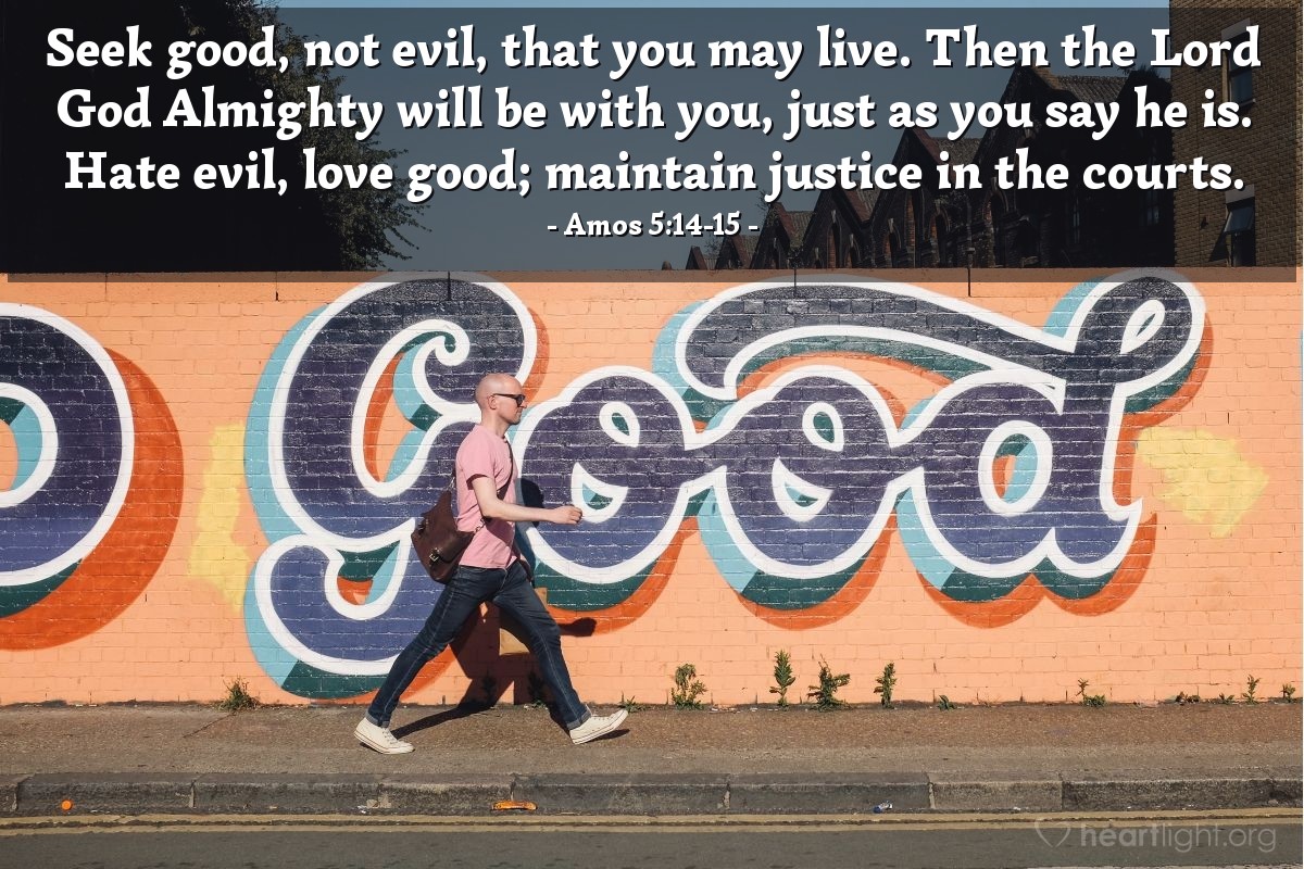 Amos 5:14-15 | Seek good, not evil, that you may live. Then the Lord God Almighty will be with you, just as you say he is. Hate evil, love good; maintain justice in the courts.