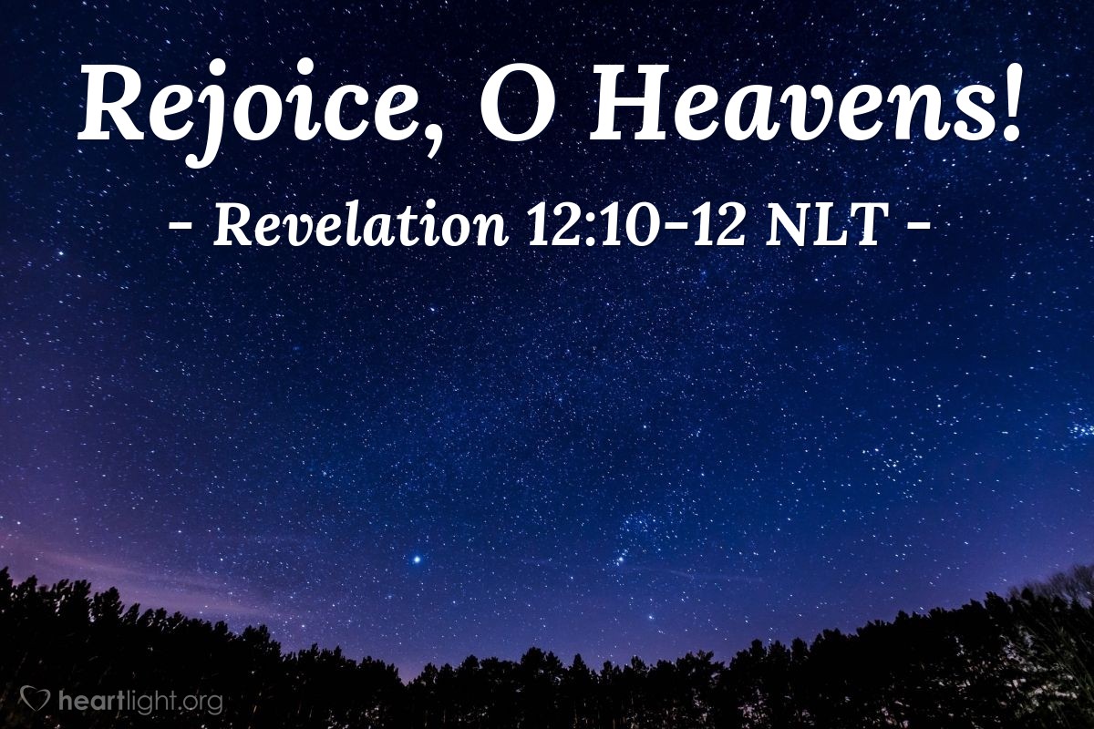 Illustration of Revelation 12:10-12 NLT — Then I heard a loud voice shouting across the heavens, "It has come at last — salvation and power and the Kingdom of our God, and the authority of his Christ. For the accuser of our brothers and sisters has been thrown down to earth — the one who accuses them before our God day and night. And they have defeated him by the blood of the Lamb and by their testimony. And they did not love their lives so much that they were afraid to die. Therefore, rejoice, O heavens! And you who live in the heavens, rejoice!