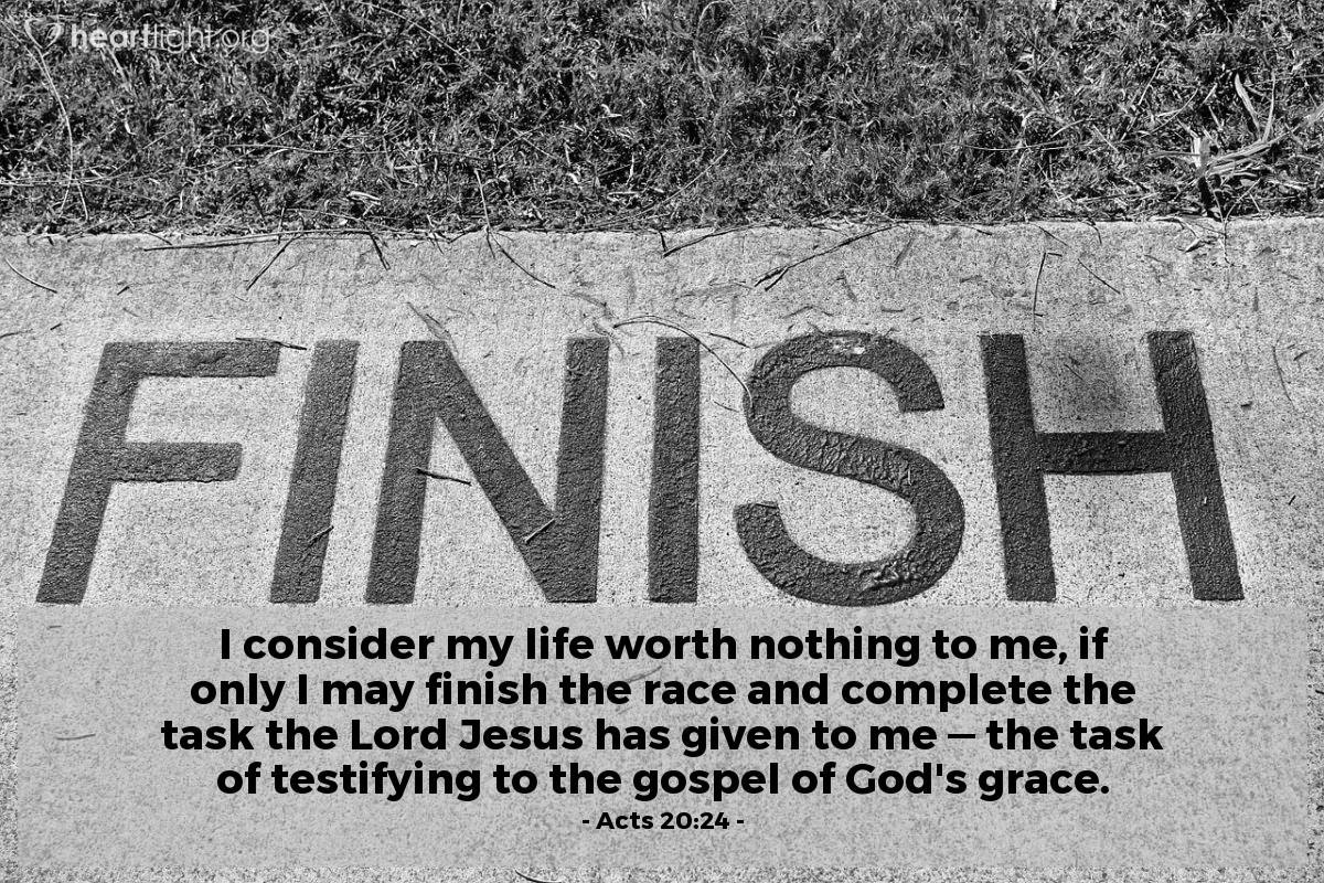 Acts 20:24 | I consider my life worth nothing to me, if only I may finish the race and complete the task the Lord Jesus has given to me — the task of testifying to the gospel of God's grace.
