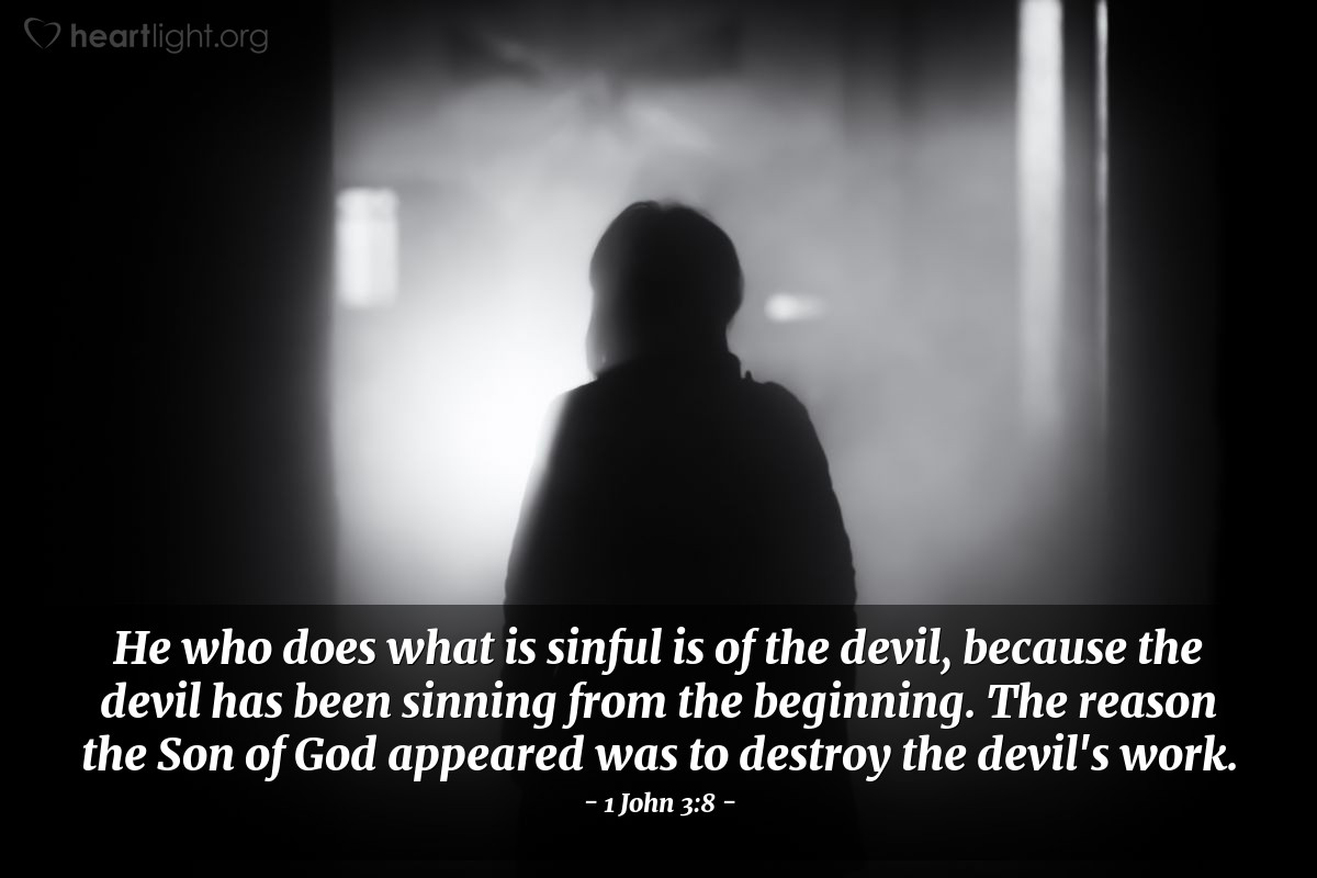 1 John 3:8 | He who does what is sinful is of the devil, because the devil has been sinning from the beginning. The reason the Son of God appeared was to destroy the devil's work.