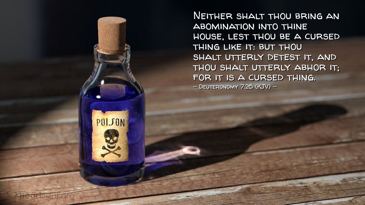 Illustration of Deuteronomy 7:26 (KJV) — Neither shalt thou bring an abomination into thine house, lest thou be a cursed thing like it: but thou shalt utterly detest it, and thou shalt utterly abhor it; for it is a cursed thing.