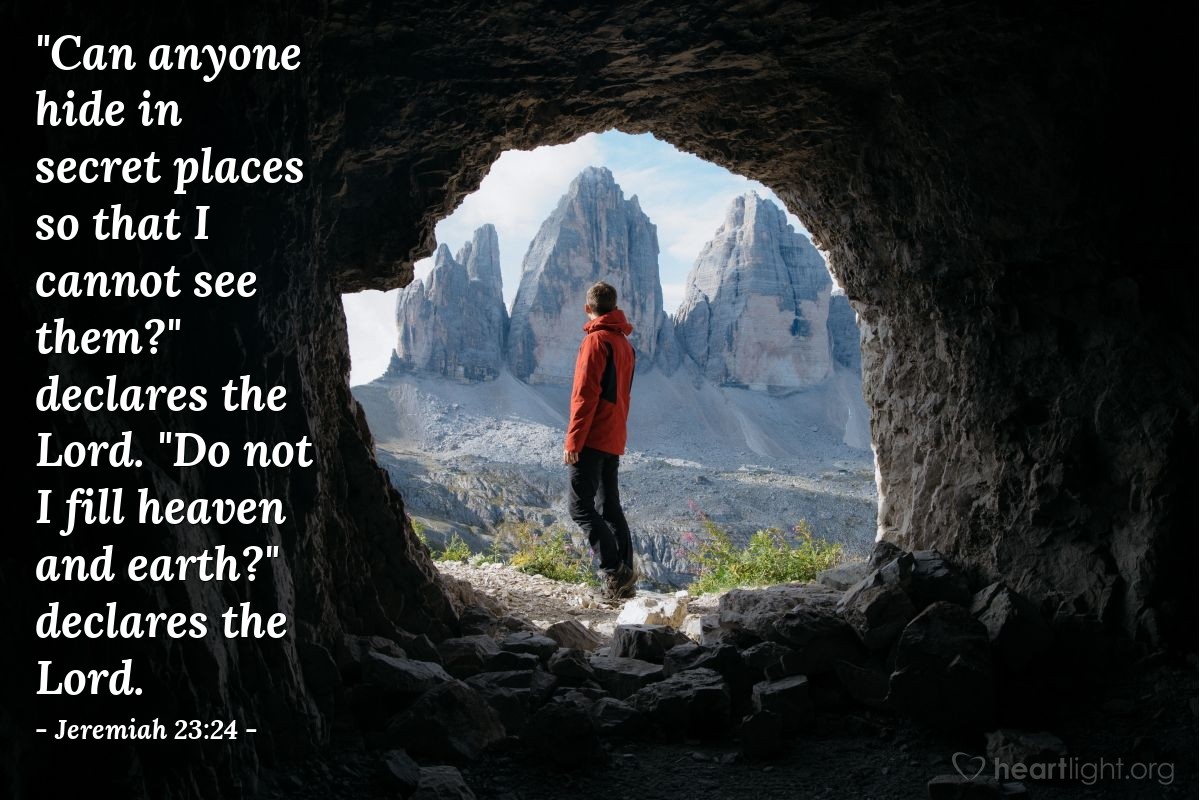 Jeremiah 23:24 | "Can anyone hide in secret places so that I cannot see them?" declares the Lord. "Do not I fill heaven and earth?" declares the Lord.