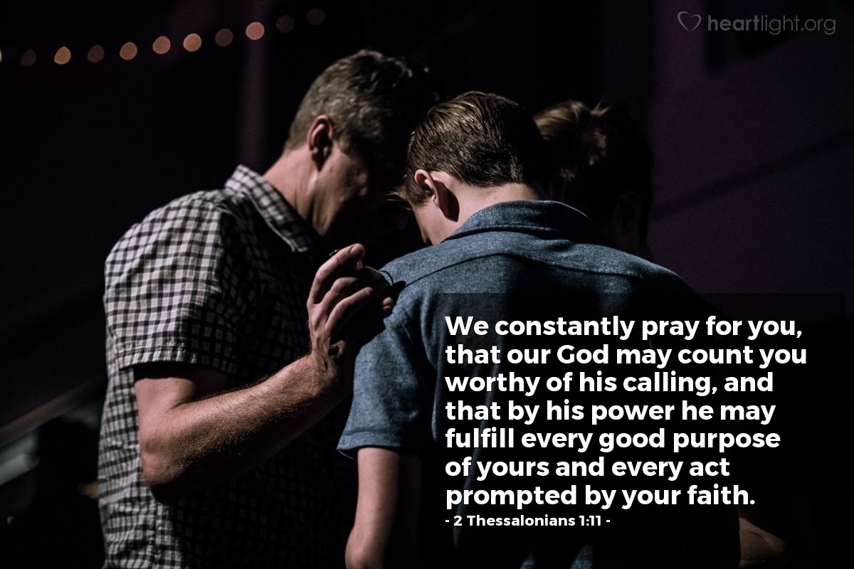 2 Thessalonians 1:11 | We constantly pray for you, that our God may count you worthy of his calling, and that by his power he may fulfill every good purpose of yours and every act prompted by your faith.