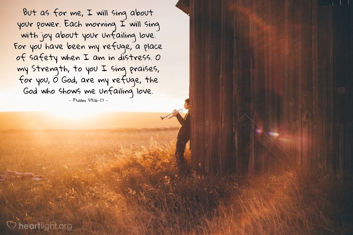 Illustration of Psalm 59:16-17 — But as for me, I will sing about your power. Each morning I will sing with joy about your unfailing love. For you have been my refuge, a place of safety when I am in distress. O my Strength, to you I sing praises, for you, O God, are my refuge, the God who shows me unfailing love.