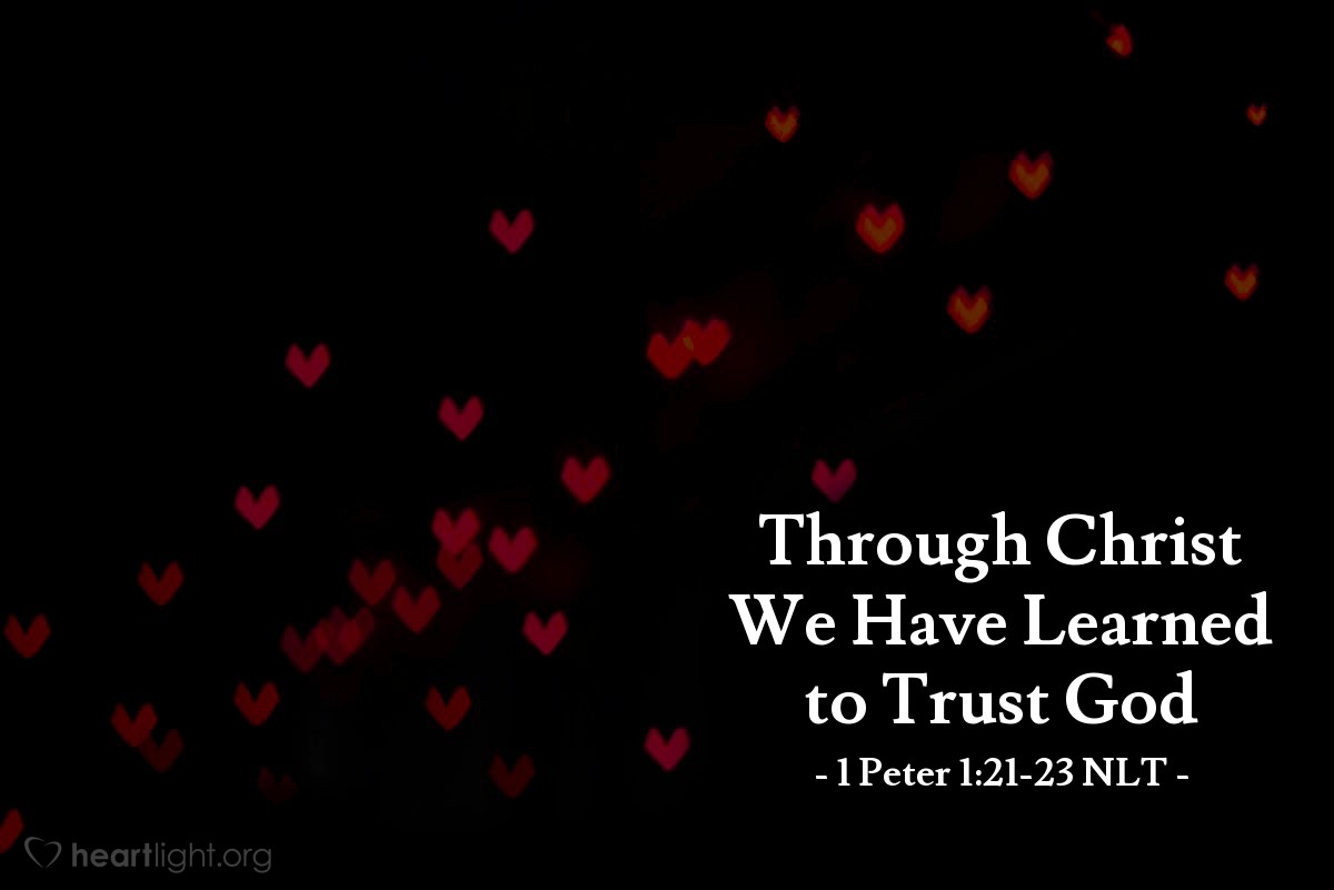 Illustration of 1 Peter 1:21-23 NLT — Through Christ you have come to trust in God. And you have placed your faith and hope in God because he raised Christ from the dead and gave him great glory.   You were cleansed from your sins when you obeyed the truth, so now you must show sincere love to each other as brothers and sisters. Love each other deeply with all your heart.   For you have been born again, but not to a life that will quickly end. Your new life will last forever because it comes from the eternal, living word of God.